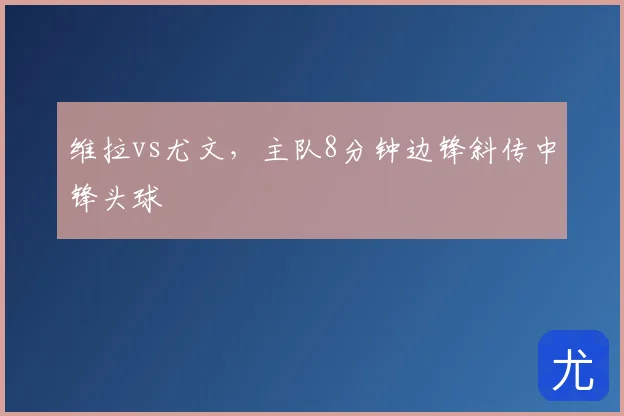 维拉vs尤文,主队8分钟边锋斜传中锋头球